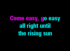 Come easy, go easy

all right until
the rising sun