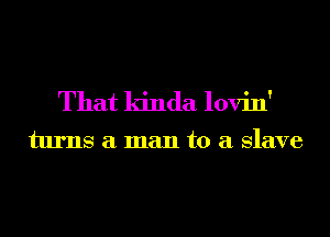 That kinda lovin'

turns a man to a Slave