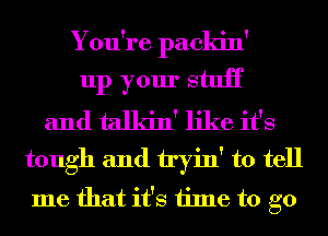 You're packin'
up your stuH
and talkin' like it's
tough and tryin' to tell
me that it's time to go