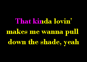 That kinda lovin'
makes me wanna pull

down the shade, yeah