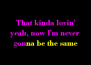 That kinda lovin'

yeah, now I'm never
gonna be the same