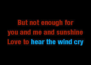 But not enough for
you and me and sunshine
Love to hear the wind cry
