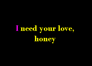 I need your love,

honey