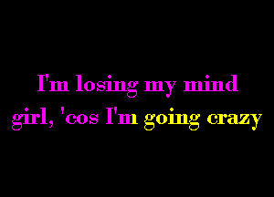 I'm losing my mind

girl, 'cos I'm going crazy