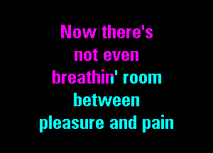 Now there's
not even

breathin' room
between
pleasure and pain