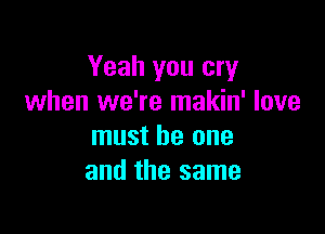 Yeah you cry
when we're makin' love

must be one
and the same