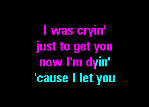 I was cryin'
iust to get you

now I'm dyin'
'cause I let you