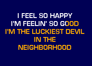 I FEEL SO HAPPY
I'M FEELIM SO GOOD
I'M THE LUCKIEST DEVIL
IN THE
NEIGHBORHOOD