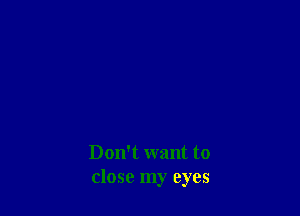 Don't want to
close my eyes