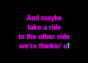 And maybe
take a ride

to the other side
we're thinkin' of