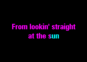 From lookin' straight

at the sun