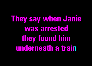 They say when Janie
was arrested

they found him
underneath a train