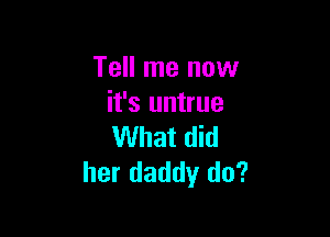 Tell me now
it's untrue

What did
her daddy do?