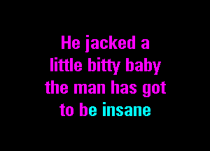 He iacked a
little bitty baby

the man has got
to be insane