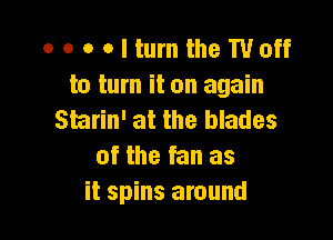 o o o o I turn the Woff
to turn it on again
Starin' at the blades

of the fan as
it spins around