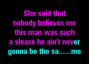 She said that
nobody believes me
this man was such

a sleaze he ain't never
gonna be the sa ...... me