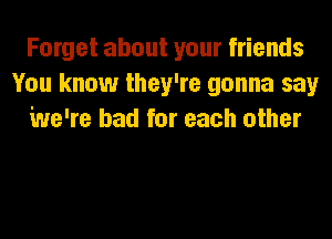 Forget about your friends
You know they're gonna say
We're bad for each other