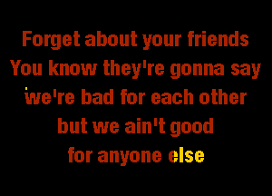 Forget about your friends
You know they're gonna say
We're bad for each other
but we ain't good
for anyone else