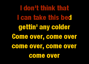 I don't think that
I can take this bed
gettin' any colder
Come over, come over
come over, come over
come over