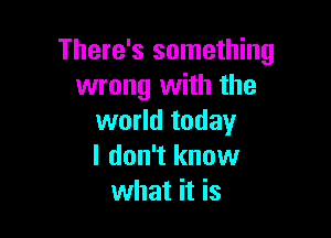 There's something
wrong with the

world today
I don't know
what it is