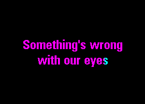 Something's wrong

with our eyes