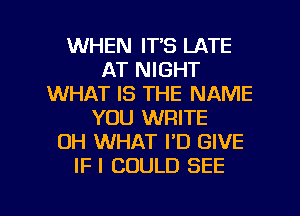 WHEN IT'S LATE
AT NIGHT
WHAT IS THE NAME
YOU WRITE
OH WHAT I'D GIVE
IF I COULD SEE

g