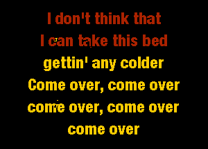 I don't think that
I can take this bed
gettin' any colder
Come over, come over
come over, come over
come over