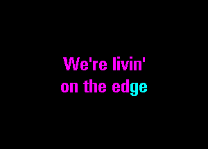 We're livin'

on the edge