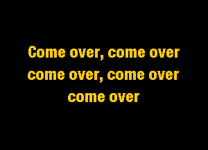 Come over, come over

come OVBI', come OUBI'
come over