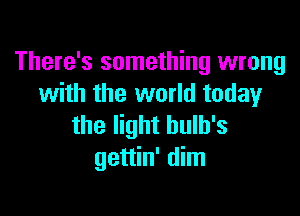 There's something wrong
with the world today

the light hulb's
gettin' dim