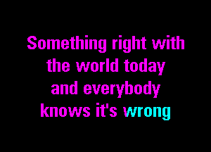 Something right with
the world today

and everybody
knows it's wrong