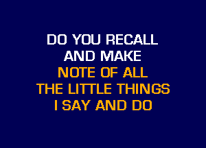 DO YOU RECALL
AND MAKE
NOTE OF ALL

THE LITTLE THINGS
I SAY AND DO