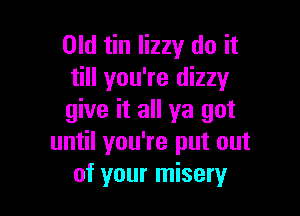 Old tin lizzy do it
till you're dizzy

give it all ya got
until you're put out
of your misery