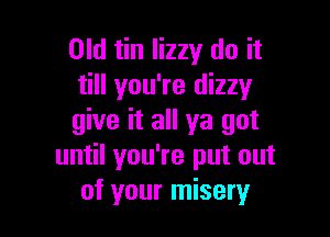 Old tin lizzy do it
till you're dizzy

give it all ya got
until you're put out
of your misery