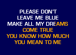 PLEASE DON'T
LEAVE ME BLUE
MAKE ALL MY DREAMS
COME TRUE
YOU KNOW HOW MUCH
YOU MEAN TO ME