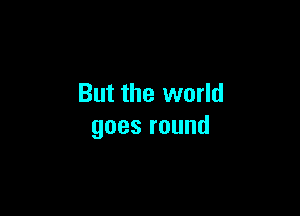 But the world

goesround