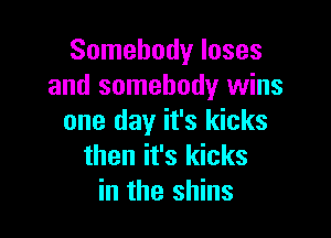 Somebody loses
and somebody wins

one day it's kicks
then it's kicks
in the shins