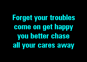 Forget your troubles
come on get happy

you better chase
all your cares awayr