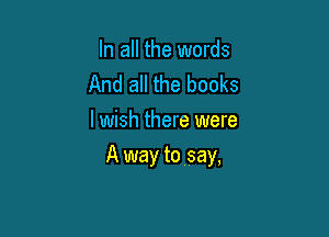 In all the words
And all the books
lwish there were

A way to say,