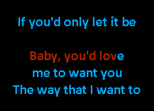 If you'd only let it be

Baby, you'd love
me to want you
The way that I want to