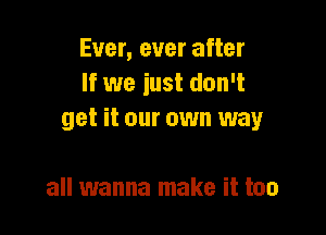 Ever, ever after
If we just don't

get it our own way

all wanna make it too