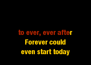 to ever, ever after
Forever could
even start today