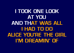 I TOOK ONE LOOK
AT YOU
AND THAT WAS ALL
I HAD TO DO
ALICE YOU'RE THE GIRL
I'M DREAMIN' OF