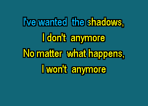 I've wanted the shadows,
ldon't anymore

No matter what happens,

I won't anymore