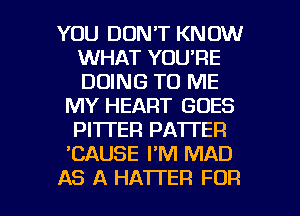 YOU DON'T KNOW
WHAT YOU'RE
DOING TO ME

MY HEART GOES
PI'ITEFI PATTER
CAUSE I'M MAD

AS A HA'ITER FOR I