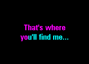 That's where

you'll find me...