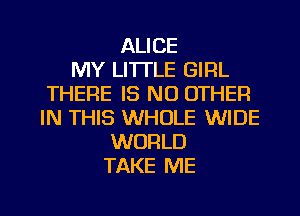 ALICE
MY LI'ITLE GIRL
THERE IS NO OTHER
IN THIS WHOLE WIDE
WORLD
TAKE ME

g