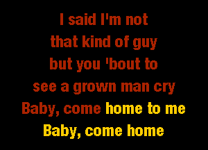 I said I'm not
that kind of guy
but you 'bout to
see a grown man cry
Baby, come home to me

Baby, come home I