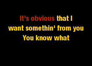 It's obvious that I
want somethin' from you

You know what