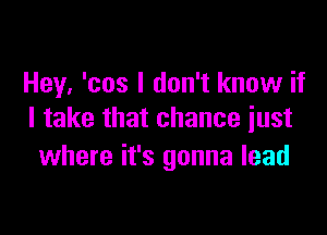 Hey. 'cos I don't know if

I take that chance just
where it's gonna lead
